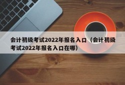 会计初级考试2022年报名入口（会计初级考试2022年报名入口在哪）