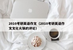 2010考研英语作文（2010考研英语作文文化火锅的评论）