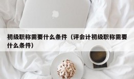 初级职称需要什么条件（评会计初级职称需要什么条件）