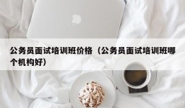 公务员面试培训班价格（公务员面试培训班哪个机构好）