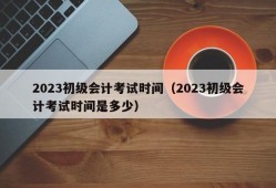 2023初级会计考试时间（2023初级会计考试时间是多少）