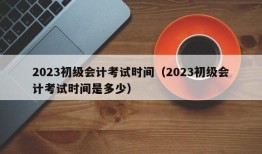 2023初级会计考试时间（2023初级会计考试时间是多少）