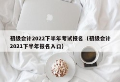 初级会计2022下半年考试报名（初级会计2021下半年报名入口）