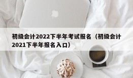 初级会计2022下半年考试报名（初级会计2021下半年报名入口）