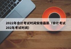 2022年会计考试时间安排最新（会计考试202年考试时间）