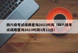 四六级考试成绩查询2023时间（四六级考试成绩查询2023时间3月12日）