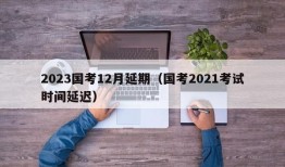 2023国考12月延期（国考2021考试时间延迟）