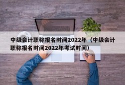 中级会计职称报名时间2022年（中级会计职称报名时间2022年考试时间）