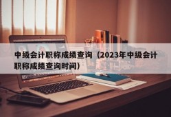 中级会计职称成绩查询（2023年中级会计职称成绩查询时间）