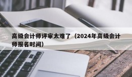 高级会计师评审太难了（2024年高级会计师报名时间）