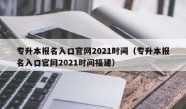 专升本报名入口官网2021时间（专升本报名入口官网2021时间福建）