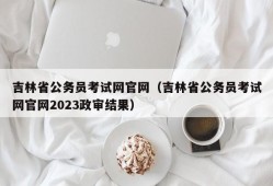 吉林省公务员考试网官网（吉林省公务员考试网官网2023政审结果）