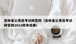 吉林省公务员考试网官网（吉林省公务员考试网官网2023政审结果）