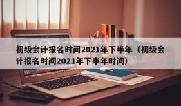 初级会计报名时间2021年下半年（初级会计报名时间2021年下半年时间）