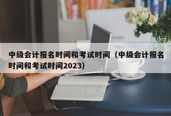 中级会计报名时间和考试时间（中级会计报名时间和考试时间2023）