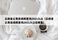 云南省公务员成绩查询2021入口（云南省公务员成绩查询2021入口在哪里）