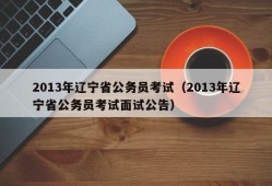 2013年辽宁省公务员考试（2013年辽宁省公务员考试面试公告）