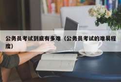 公务员考试到底有多难（公务员考试的难易程度）