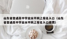 山东省普通高中学业水平网上报名入口（山东省普通高中学业水平网上报名入口缴费）