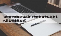 初级会计延期通知最新（会计初级考试延期多久报名恒企教育好）