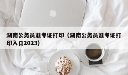 湖南公务员准考证打印（湖南公务员准考证打印入口2023）