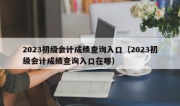 2023初级会计成绩查询入口（2023初级会计成绩查询入口在哪）