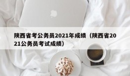 陕西省考公务员2021年成绩（陕西省2021公务员考试成绩）