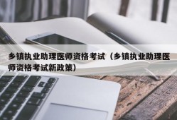 乡镇执业助理医师资格考试（乡镇执业助理医师资格考试新政策）