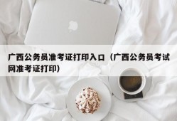 广西公务员准考证打印入口（广西公务员考试网准考证打印）