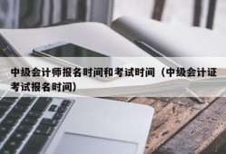 中级会计师报名时间和考试时间（中级会计证考试报名时间）