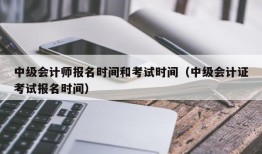 中级会计师报名时间和考试时间（中级会计证考试报名时间）