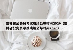 吉林省公务员考试成绩公布时间2020（吉林省公务员考试成绩公布时间2020）