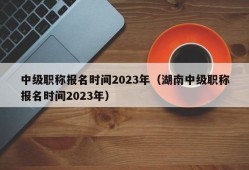 中级职称报名时间2023年（湖南中级职称报名时间2023年）