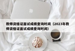 教师资格证面试成绩查询时间（2023年教师资格证面试成绩查询时间）