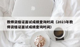 教师资格证面试成绩查询时间（2023年教师资格证面试成绩查询时间）