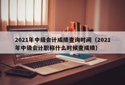 2021年中级会计成绩查询时间（2021年中级会计职称什么时候查成绩）