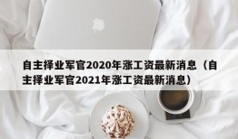 自主择业军官2020年涨工资最新消息（自主择业军官2021年涨工资最新消息）