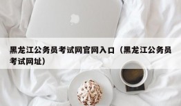 黑龙江公务员考试网官网入口（黑龙江公务员考试网址）