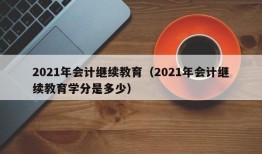 2021年会计继续教育（2021年会计继续教育学分是多少）