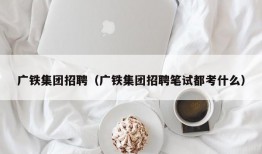 广铁集团招聘（广铁集团招聘笔试都考什么）