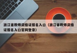 浙江省教师资格证报名入口（浙江省教师资格证报名入口官网登录）