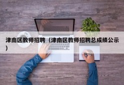 津南区教师招聘（津南区教师招聘总成绩公示）