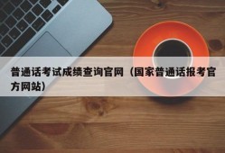 普通话考试成绩查询官网（国家普通话报考官方网站）