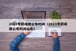 2023考研成绩公布时间（2023考研成绩公布时间山东）