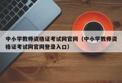 中小学教师资格证考试网官网（中小学教师资格证考试网官网登录入口）