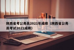 陕西省考公务员2021年成绩（陕西省公务员考试2021成绩）