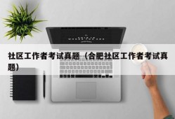 社区工作者考试真题（合肥社区工作者考试真题）