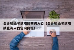 会计初级考试成绩查询入口（会计初级考试成绩查询入口官网网址）