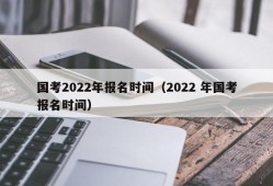 国考2022年报名时间（2022 年国考报名时间）