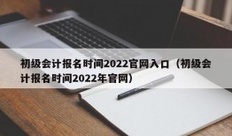 初级会计报名时间2022官网入口（初级会计报名时间2022年官网）